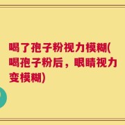 喝了孢子粉视力模糊(喝孢子粉后，眼睛视力变模糊)
