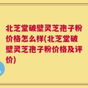 北芝堂破壁灵芝孢子粉价格怎么样(北芝堂破壁灵芝孢子粉价格及评价)