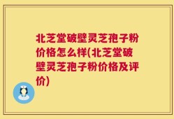 北芝堂破壁灵芝孢子粉价格怎么样(北芝堂破壁灵芝孢子粉价格及评价)