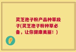 灵芝孢子粉产品种草段子(灵芝孢子粉种草必备，让你健康美丽！)