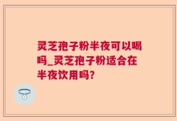 灵芝孢子粉半夜可以喝吗_灵芝孢子粉适合在半夜饮用吗？