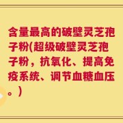 含量最高的破壁灵芝孢子粉(超级破壁灵芝孢子粉，抗氧化、提高免疫系统、调节血糖血压。)