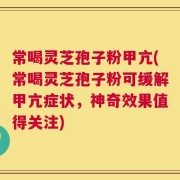 常喝灵芝孢子粉甲亢(常喝灵芝孢子粉可缓解甲亢症状，神奇效果值得关注)