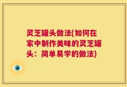 灵芝罐头做法(如何在家中制作美味的灵芝罐头：简单易学的做法)