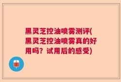 黑灵芝控油喷雾测评(黑灵芝控油喷雾真的好用吗？试用后的感受)
