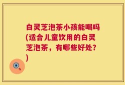 白灵芝泡茶小孩能喝吗(适合儿童饮用的白灵芝泡茶，有哪些好处？)