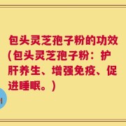 包头灵芝孢子粉的功效(包头灵芝孢子粉：护肝养生、增强免疫、促进睡眠。)