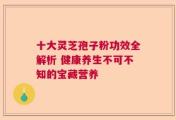 十大灵芝孢子粉功效全解析 健康养生不可不知的宝藏营养