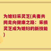 为媳妇采灵芝(夫妻共同走向健康之路：采摘灵芝成为媳妇的新技能)