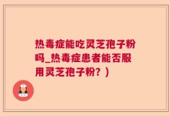 热毒症能吃灵芝孢子粉吗_热毒症患者能否服用灵芝孢子粉？)