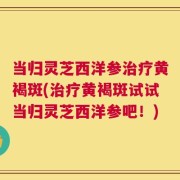当归灵芝西洋参治疗黄褐斑(治疗黄褐斑试试当归灵芝西洋参吧！)