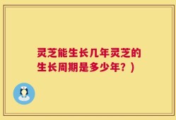 灵芝能生长几年灵芝的生长周期是多少年？)