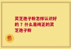 灵芝孢子粉怎样认识好的 ？什么是纯正的灵芝孢子粉