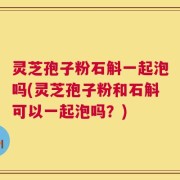 灵芝孢子粉石斛一起泡吗(灵芝孢子粉和石斛可以一起泡吗？)