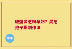 破壁灵芝粉孕妇？灵芝孢子粉制作法
