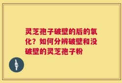 灵芝孢子破壁的后的氧化？如何分辨破壁和没破壁的灵芝孢子粉