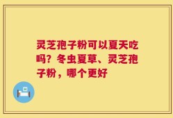 灵芝孢子粉可以夏天吃吗？冬虫夏草、灵芝孢子粉，哪个更好