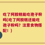吃了阿胶糕能吃孢子粉吗(吃了阿胶糕还能吃孢子粉吗？注意食物搭配！)