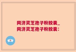 同济灵芝孢子粉胶囊_同济灵芝孢子粉胶囊：