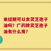来经期可以食灵芝孢子油吗？广药牌灵芝孢子油有什么用？