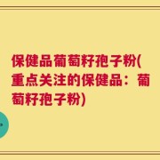 保健品葡萄籽孢子粉(重点关注的保健品：葡萄籽孢子粉)