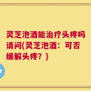 灵芝泡酒能治疗头疼吗请问(灵芝泡酒：可否缓解头疼？)