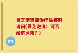 灵芝泡酒能治疗头疼吗请问(灵芝泡酒：可否缓解头疼？)
