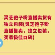 灵芝孢子粉直播卖货有独立包装(灵芝孢子粉直播售卖，独立包装，买家极佳口碑)