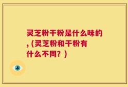 灵芝粉干粉是什么味的, (灵芝粉和干粉有什么不同？)