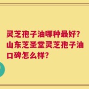 灵芝孢子油哪种最好？山东芝圣堂灵芝孢子油口碑怎么样？
