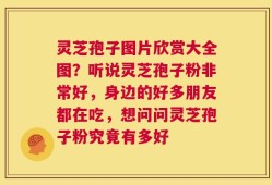 灵芝孢子图片欣赏大全图？听说灵芝孢子粉非常好，身边的好多朋友都在吃，想问问灵芝孢子粉究竟有多好