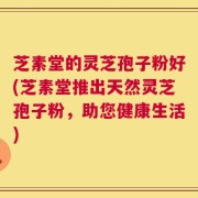 芝素堂的灵芝孢子粉好(芝素堂推出天然灵芝孢子粉，助您健康生活)