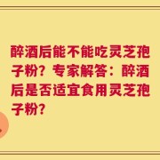 醉酒后能不能吃灵芝孢子粉？专家解答：醉酒后是否适宜食用灵芝孢子粉？