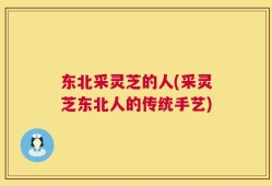东北采灵芝的人(采灵芝东北人的传统手艺)
