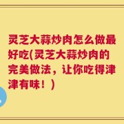 灵芝大蒜炒肉怎么做最好吃(灵芝大蒜炒肉的完美做法，让你吃得津津有味！)