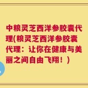 中粮灵芝西洋参胶囊代理(粮灵芝西洋参胶囊代理：让你在健康与美丽之间自由飞翔！)