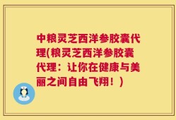 中粮灵芝西洋参胶囊代理(粮灵芝西洋参胶囊代理：让你在健康与美丽之间自由飞翔！)