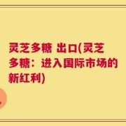 灵芝多糖 出口(灵芝多糖：进入国际市场的新红利)