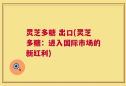 灵芝多糖 出口(灵芝多糖：进入国际市场的新红利)