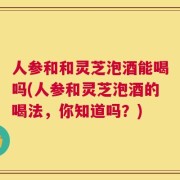 人参和和灵芝泡酒能喝吗(人参和灵芝泡酒的喝法，你知道吗？)