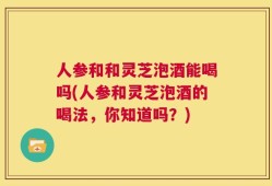 人参和和灵芝泡酒能喝吗(人参和灵芝泡酒的喝法，你知道吗？)