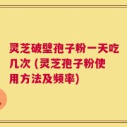灵芝破壁孢子粉一天吃几次 (灵芝孢子粉使用方法及频率)