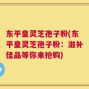 东平皇灵芝孢子粉(东平皇灵芝孢子粉：滋补佳品等你来抢购)