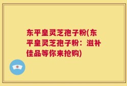 东平皇灵芝孢子粉(东平皇灵芝孢子粉：滋补佳品等你来抢购)