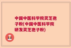 中国中医科学院灵芝孢子粉(中国中医科学院研发灵芝孢子粉)