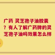 广药 灵芝孢子油胶囊？有人了解广药牌的灵芝孢子油吗效果怎么样