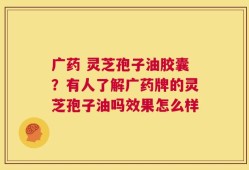 广药 灵芝孢子油胶囊？有人了解广药牌的灵芝孢子油吗效果怎么样