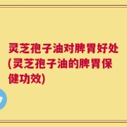 灵芝孢子油对脾胃好处(灵芝孢子油的脾胃保健功效)
