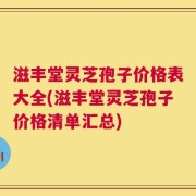 滋丰堂灵芝孢子价格表大全(滋丰堂灵芝孢子价格清单汇总)