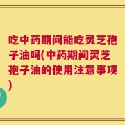 吃中药期间能吃灵芝孢子油吗(中药期间灵芝孢子油的使用注意事项)